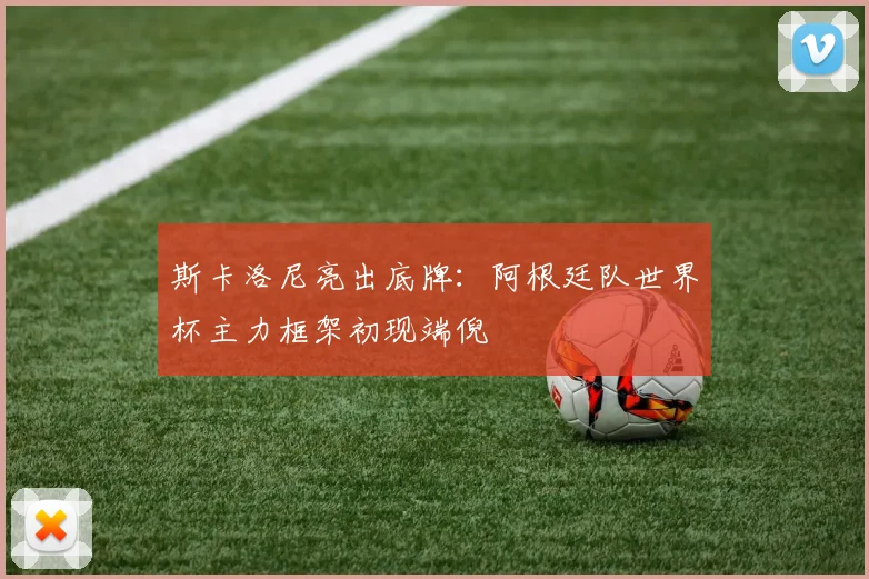 斯卡洛尼亮出底牌：阿根廷队世界杯主力框架初现端倪