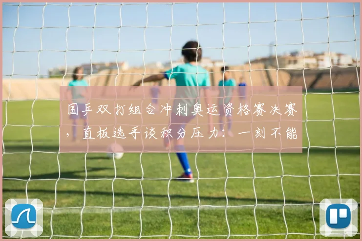国乒双打组合冲刺奥运资格赛决赛，直板选手谈积分压力：一刻不能松懈