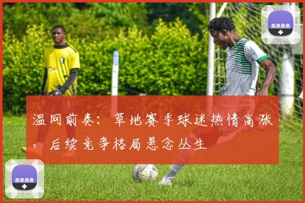 温网前奏：草地赛季球迷热情高涨，后续竞争格局悬念丛生