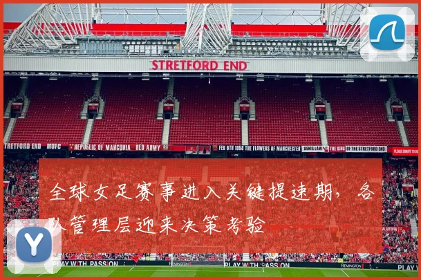 全球女足赛事进入关键提速期，各队管理层迎来决策考验