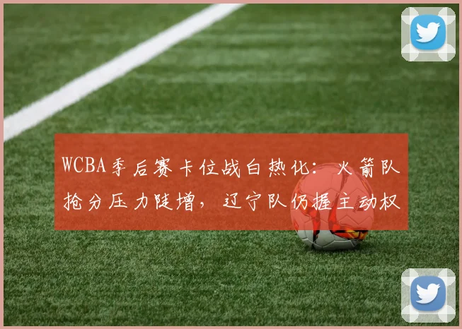 WCBA季后赛卡位战白热化：火箭队抢分压力陡增，辽宁队仍握主动权