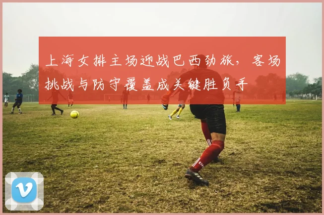 上海女排主场迎战巴西劲旅，客场挑战与防守覆盖成关键胜负手