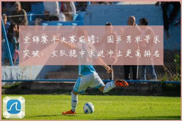 全锦赛半决赛前瞻：国乒男单寻求突破，女队稳中求进冲击更高排名