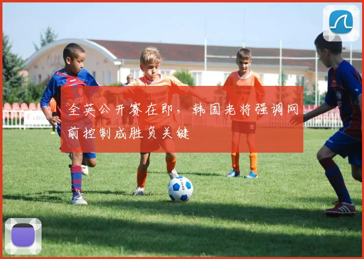 全英公开赛在即，韩国老将强调网前控制成胜负关键