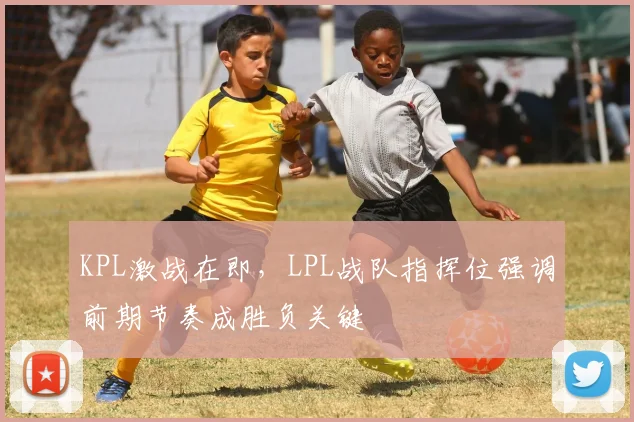 KPL激战在即，LPL战队指挥位强调前期节奏成胜负关键