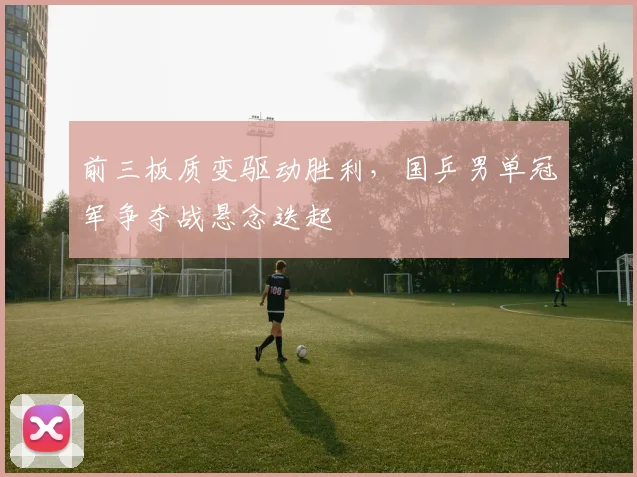 前三板质变驱动胜利，国乒男单冠军争夺战悬念迭起