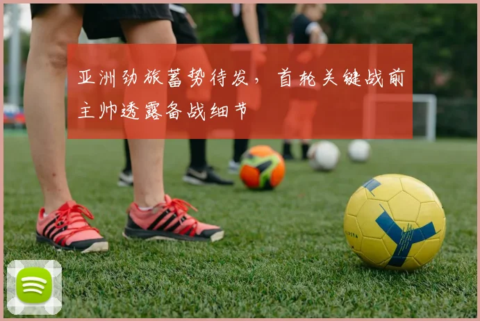 亚洲劲旅蓄势待发，首轮关键战前主帅透露备战细节