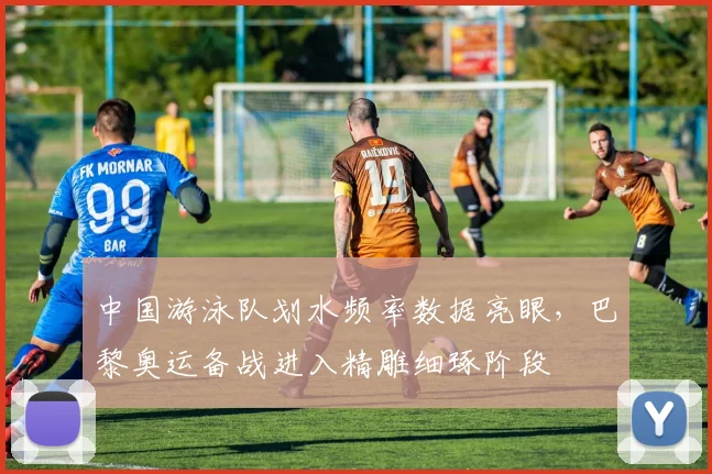 中国游泳队划水频率数据亮眼，巴黎奥运备战进入精雕细琢阶段