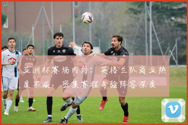 亚洲杯赛场内外：英格兰队商业热度不减，密集赛程考验阵容深度