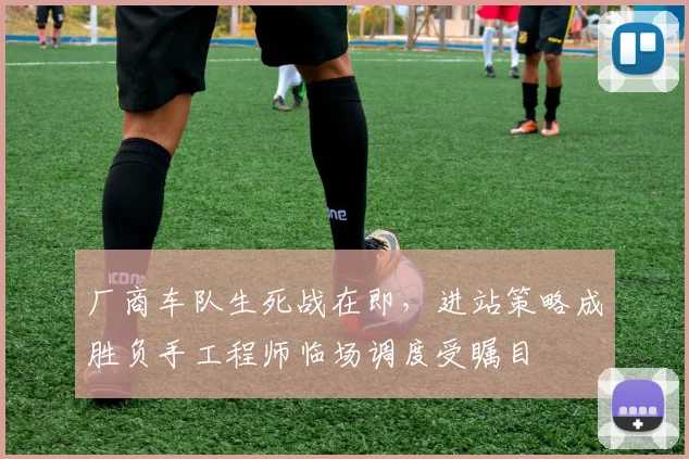 厂商车队生死战在即，进站策略成胜负手工程师临场调度受瞩目