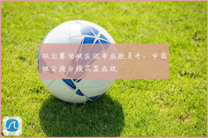 双打赛场破发效率成胜负手，中国组合抢分模式显成效