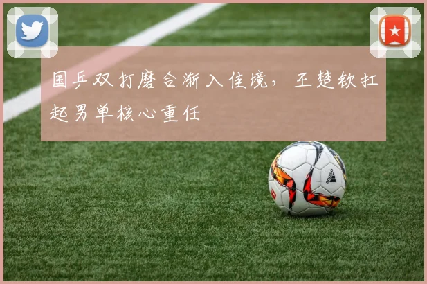 国乒双打磨合渐入佳境，王楚钦扛起男单核心重任