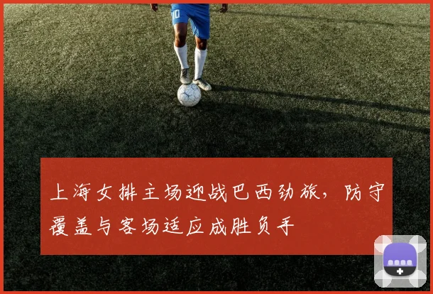 上海女排主场迎战巴西劲旅，防守覆盖与客场适应成胜负手