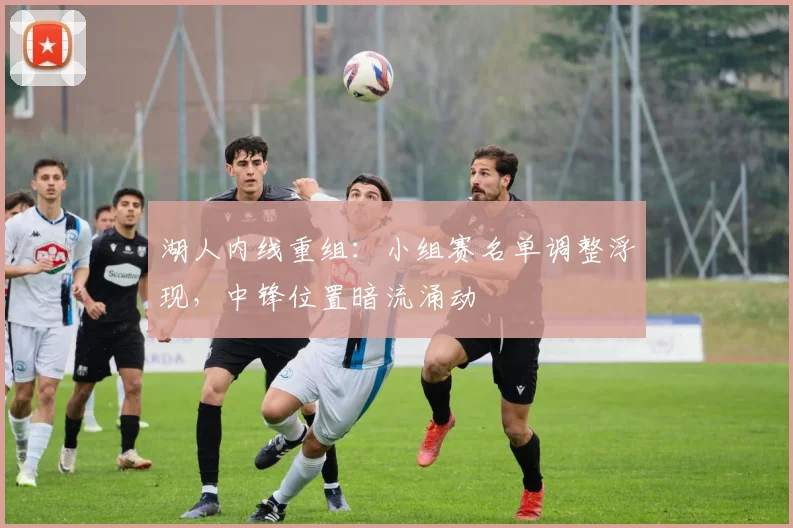 湖人内线重组：小组赛名单调整浮现，中锋位置暗流涌动