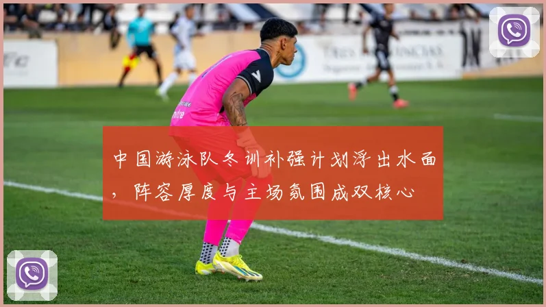 中国游泳队冬训补强计划浮出水面，阵容厚度与主场氛围成双核心