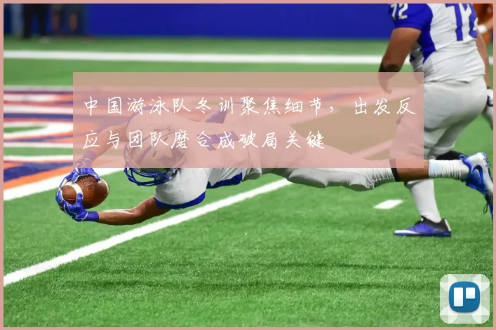 中国游泳队冬训聚焦细节，出发反应与团队磨合成破局关键