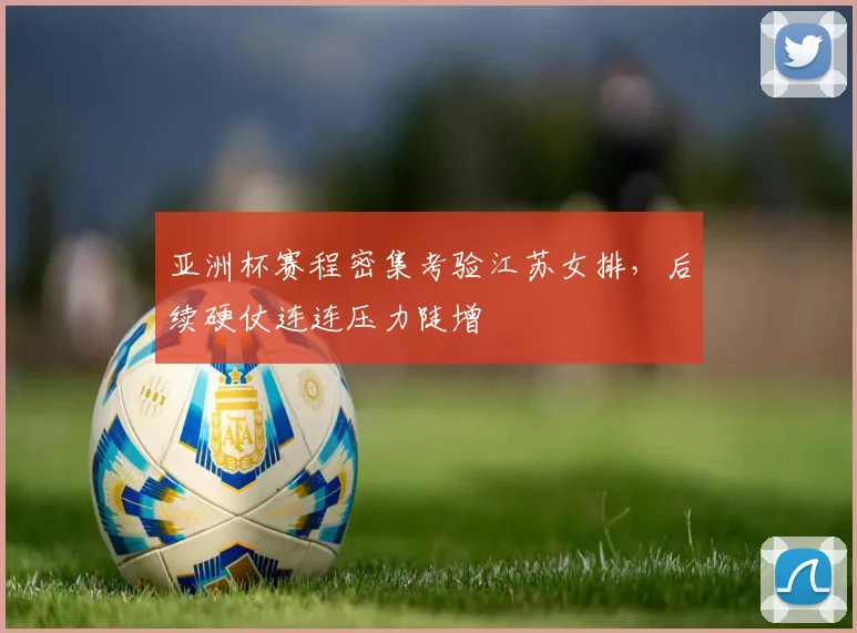 亚洲杯赛程密集考验江苏女排，后续硬仗连连压力陡增