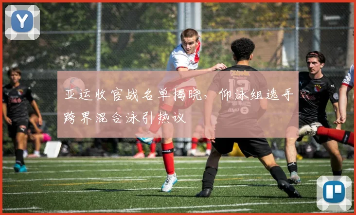 亚运收官战名单揭晓，仰泳组选手跨界混合泳引热议