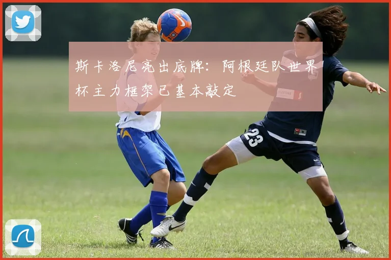 斯卡洛尼亮出底牌：阿根廷队世界杯主力框架已基本敲定