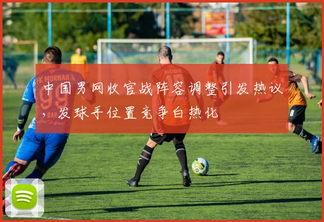 中国男网收官战阵容调整引发热议，发球手位置竞争白热化
