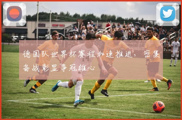 德国队世界杯赛程加速推进，密集备战彰显争冠雄心