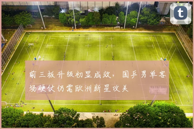 前三板升级初显成效，国乒男单客场硬仗仍需欧洲新星攻关