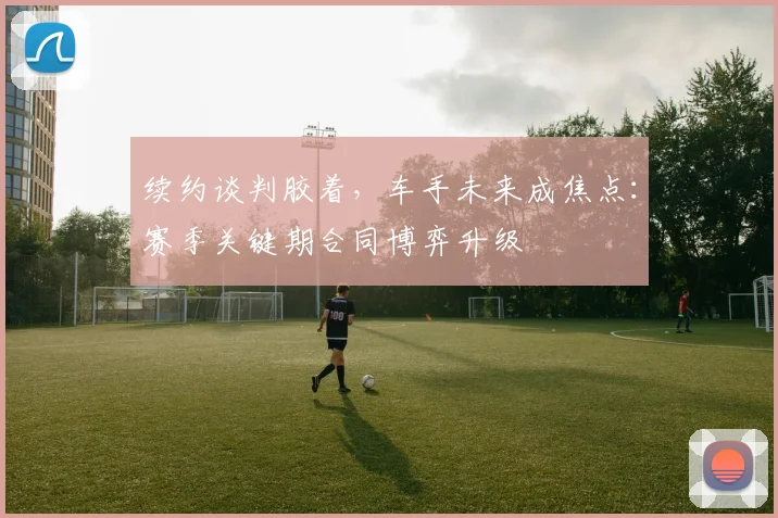 续约谈判胶着，车手未来成焦点：赛季关键期合同博弈升级