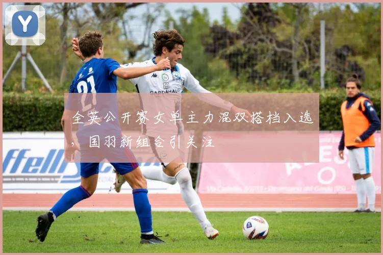 全英公开赛女单主力混双搭档入选，国羽新组合引关注