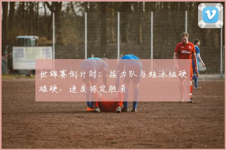 世锦赛倒计时：接力队与蛙泳组硬碰硬，速度将定胜负