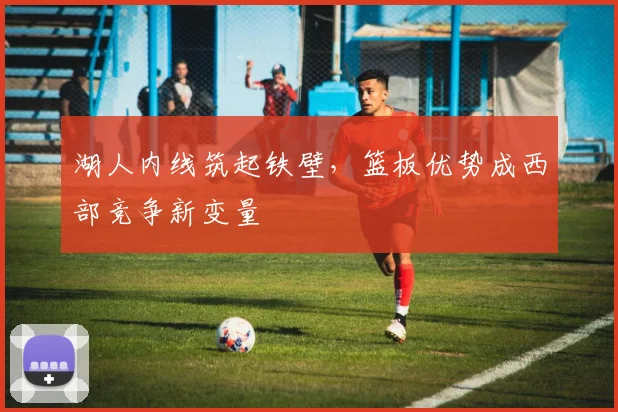 湖人内线筑起铁壁，篮板优势成西部竞争新变量