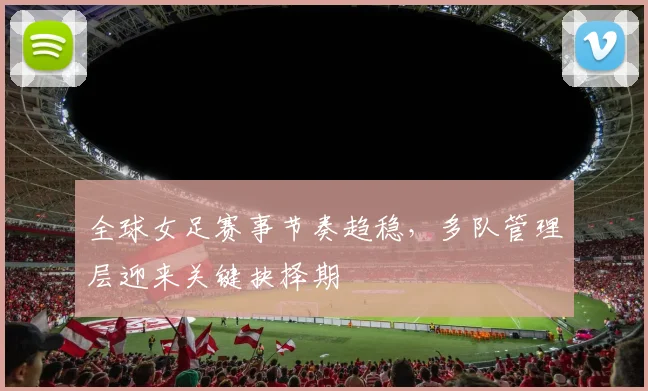 全球女足赛事节奏趋稳，多队管理层迎来关键抉择期