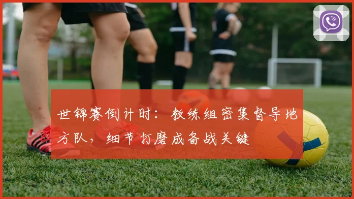 世锦赛倒计时：教练组密集督导地方队，细节打磨成备战关键