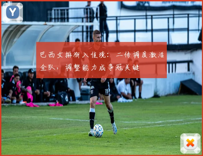 巴西女排渐入佳境：二传调度激活全队，调整能力成争冠关键