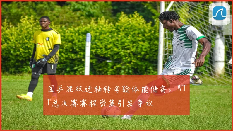 国乒混双连轴转考验体能储备，WTT总决赛赛程密集引发争议