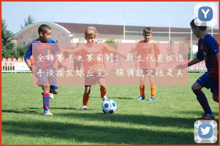全锦赛半决赛前瞻：新生代直板选手谈接发球应变，强调稳定性是关键