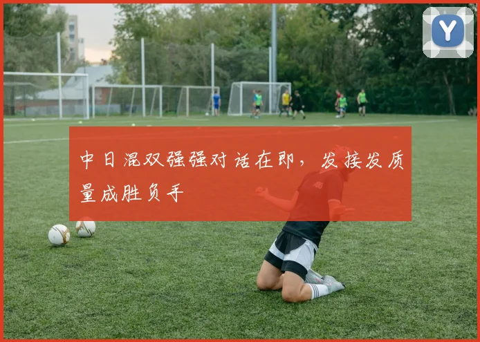 中日混双强强对话在即，发接发质量成胜负手