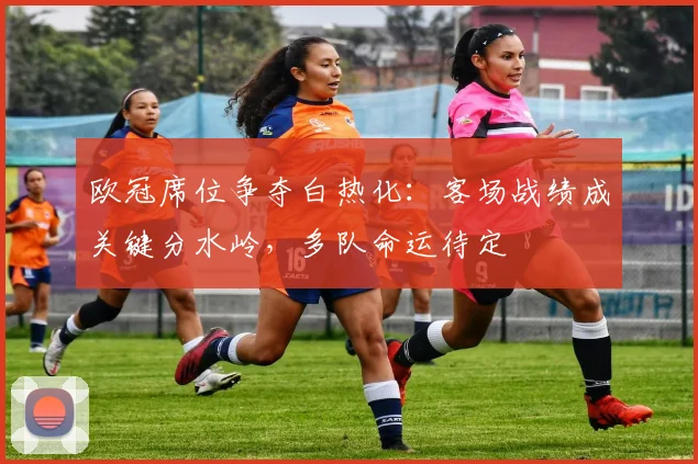 欧冠席位争夺白热化：客场战绩成关键分水岭，多队命运待定
