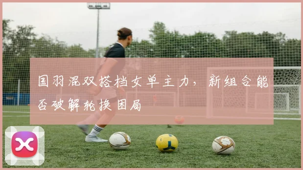 国羽混双搭档女单主力，新组合能否破解轮换困局