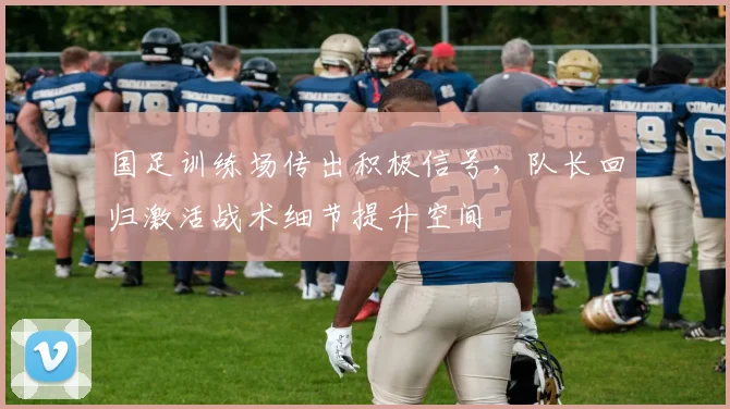国足训练场传出积极信号，队长回归激活战术细节提升空间
