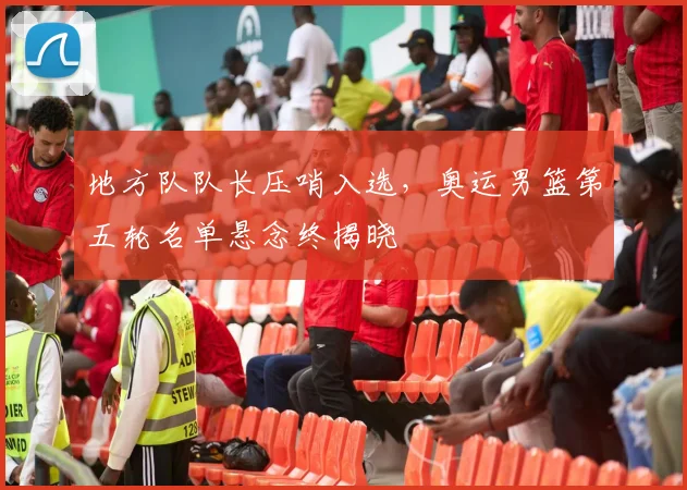 地方队队长压哨入选，奥运男篮第五轮名单悬念终揭晓