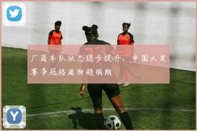 厂商车队状态稳步提升，中国大奖赛争冠格局渐趋明朗