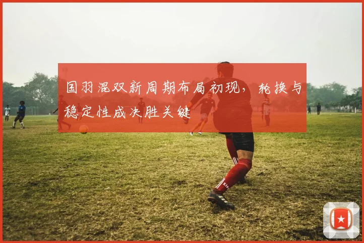 国羽混双新周期布局初现，轮换与稳定性成决胜关键