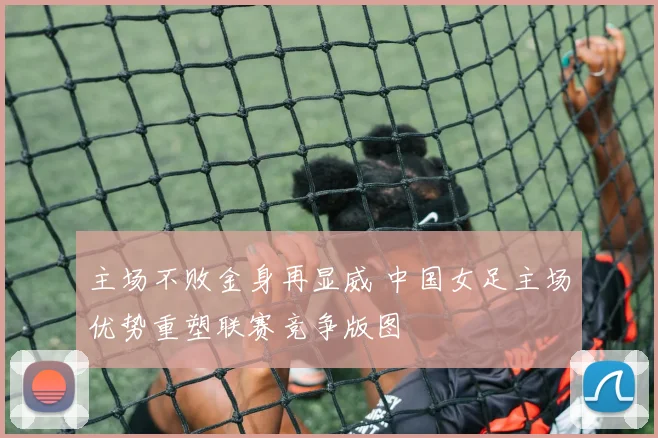 主场不败金身再显威 中国女足主场优势重塑联赛竞争版图