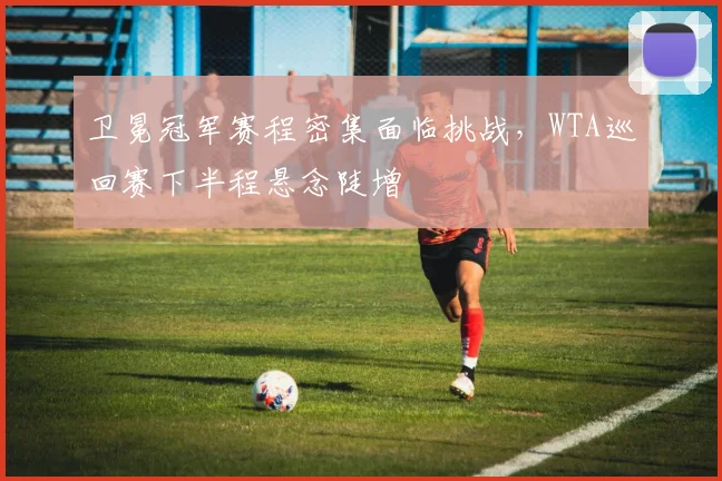 卫冕冠军赛程密集面临挑战，WTA巡回赛下半程悬念陡增