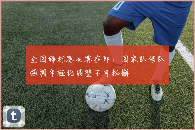 全国锦标赛决赛在即，国家队领队强调年轻化调整不可松懈