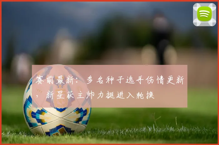 赛前最新：多名种子选手伤情更新，新星获主帅力挺进入轮换